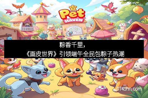 粽香千里，《画皮世界》引领端午全民包粽子热潮